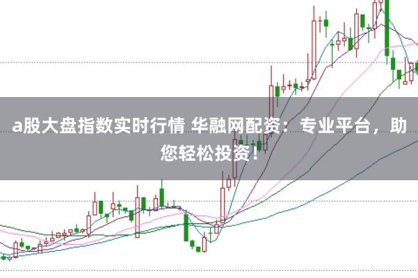 a股大盘指数实时行情 华融网配资：专业平台，助您轻松投资！