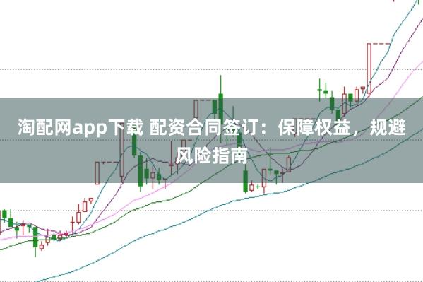 淘配网app下载 配资合同签订：保障权益，规避风险指南