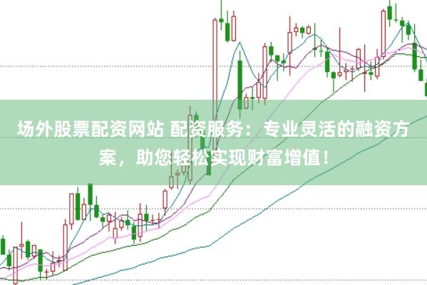 场外股票配资网站 配资服务：专业灵活的融资方案，助您轻松实现财富增值！