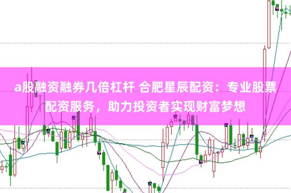 a股融资融券几倍杠杆 合肥星辰配资：专业股票配资服务，助力投资者实现财富梦想