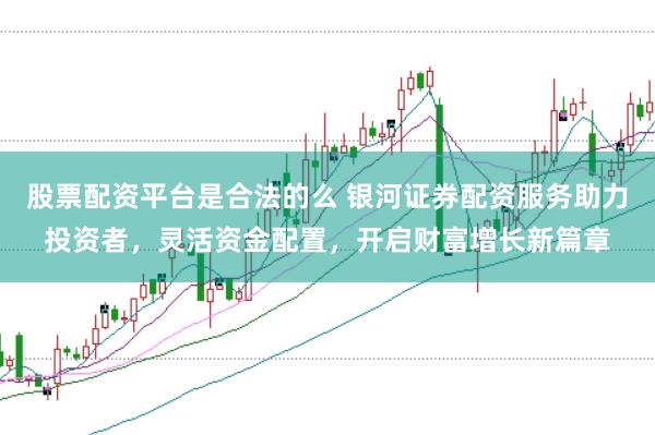 股票配资平台是合法的么 银河证券配资服务助力投资者，灵活资金配置，开启财富增长新篇章