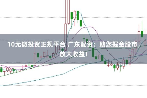 10元微投资正规平台 广东配资：助您掘金股市，放大收益！