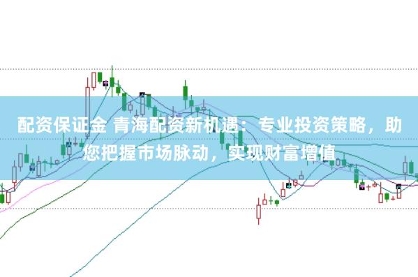 配资保证金 青海配资新机遇：专业投资策略，助您把握市场脉动，实现财富增值