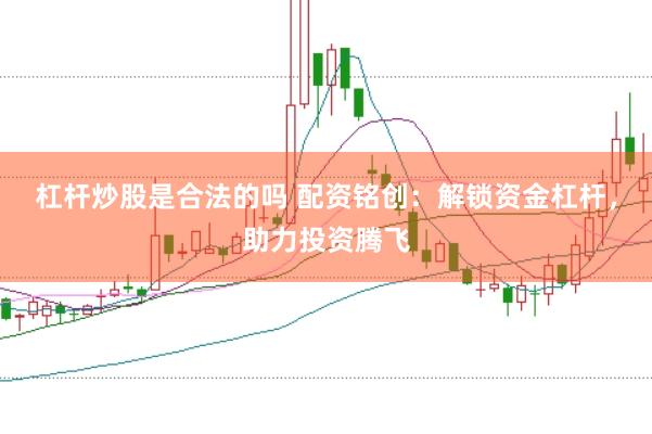杠杆炒股是合法的吗 配资铭创：解锁资金杠杆，助力投资腾飞