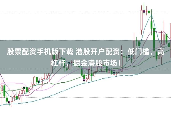 股票配资手机版下载 港股开户配资：低门槛，高杠杆，掘金港股市场！