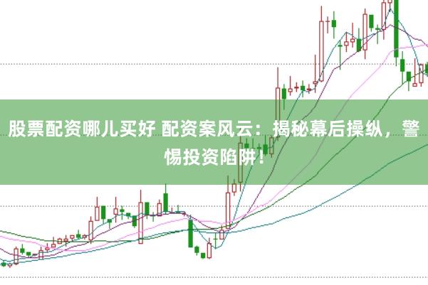 股票配资哪儿买好 配资案风云：揭秘幕后操纵，警惕投资陷阱！