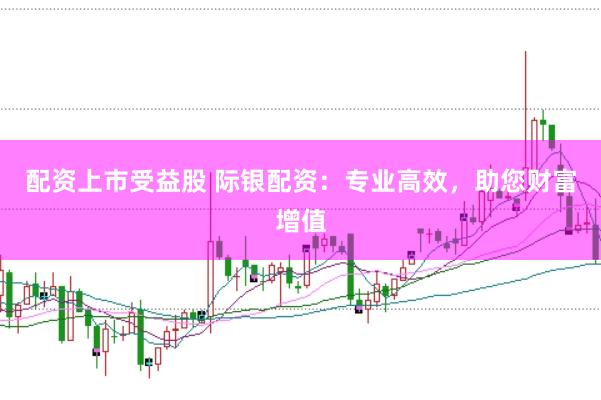 配资上市受益股 际银配资：专业高效，助您财富增值