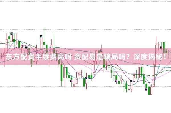 东方配资手续费高吗 资配易是骗局吗？深度揭秘！