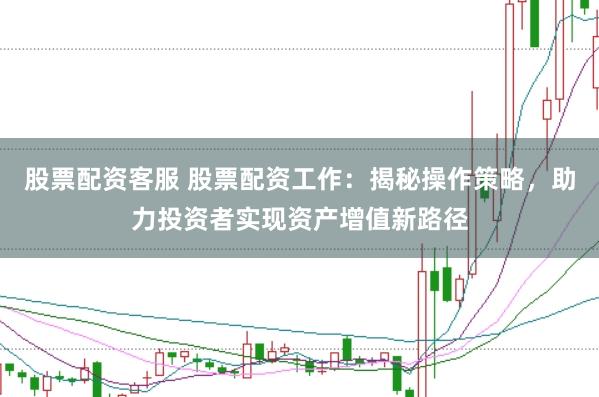 股票配资客服 股票配资工作：揭秘操作策略，助力投资者实现资产增值新路径