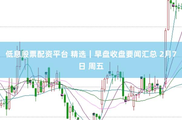 低息股票配资平台 精选｜早盘收盘要闻汇总 2月7日 周五