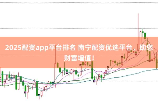 2025配资app平台排名 南宁配资优选平台，助您财富增值！
