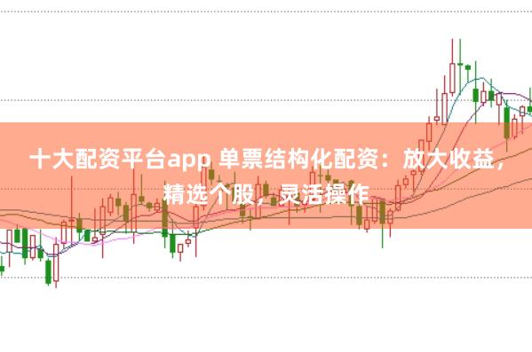 十大配资平台app 单票结构化配资：放大收益，精选个股，灵活操作