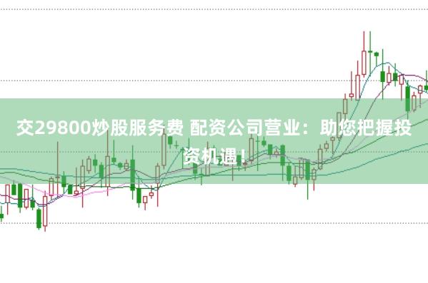 交29800炒股服务费 配资公司营业：助您把握投资机遇！