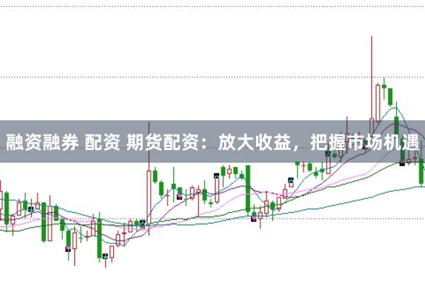 融资融券 配资 期货配资：放大收益，把握市场机遇