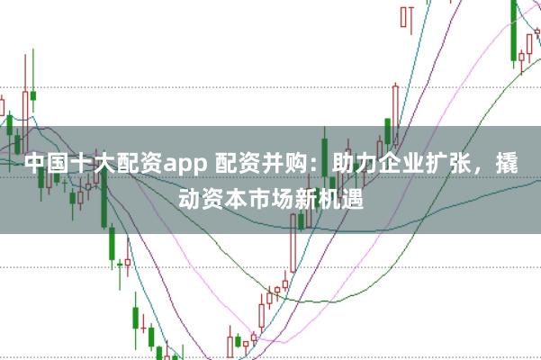 中国十大配资app 配资并购：助力企业扩张，撬动资本市场新机遇