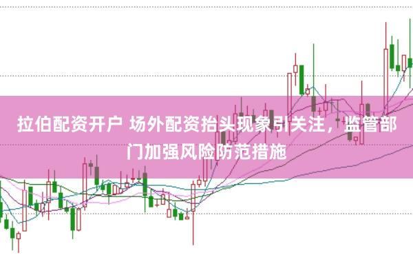 拉伯配资开户 场外配资抬头现象引关注,监管部门加强风险防范措施