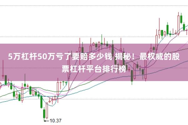 5万杠杆50万亏了要赔多少钱 揭秘!最权威的股票杠杆平台排行榜