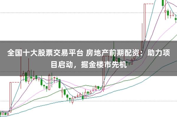 全国十大股票交易平台 房地产前期配资:助力项目启动,掘金楼市先机