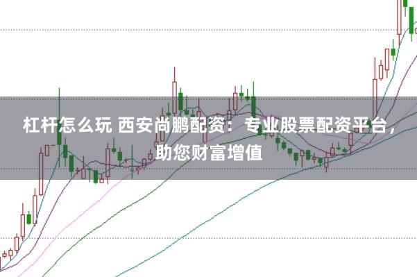 杠杆怎么玩 西安尚鹏配资:专业股票配资平台,助您财富增值