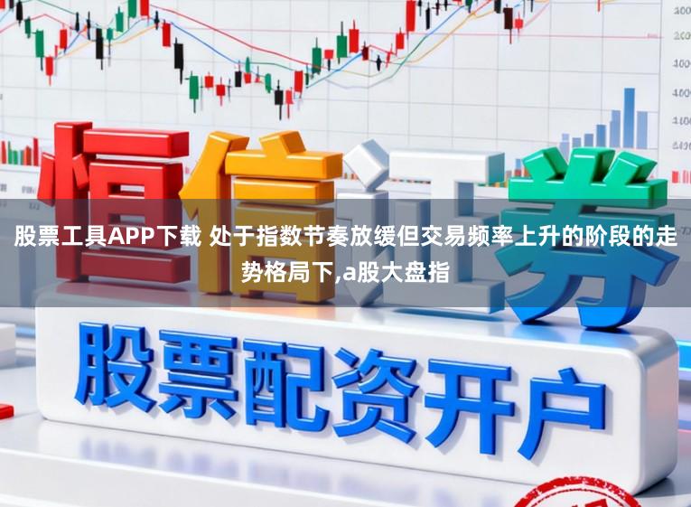 股票工具APP下载 处于指数节奏放缓但交易频率上升的阶段的走势格局下,a股大盘指