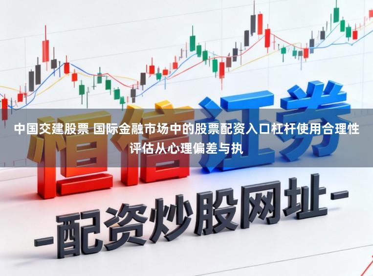 中国交建股票 国际金融市场中的股票配资入口杠杆使用合理性评估从心理偏差与执