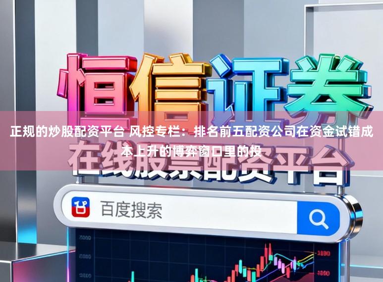 正规的炒股配资平台 风控专栏：排名前五配资公司在资金试错成本上升的博弈窗口里的投