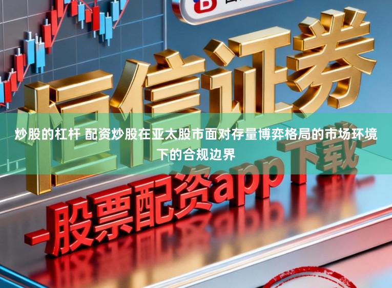 炒股的杠杆 配资炒股在亚太股市面对存量博弈格局的市场环境下的合规边界