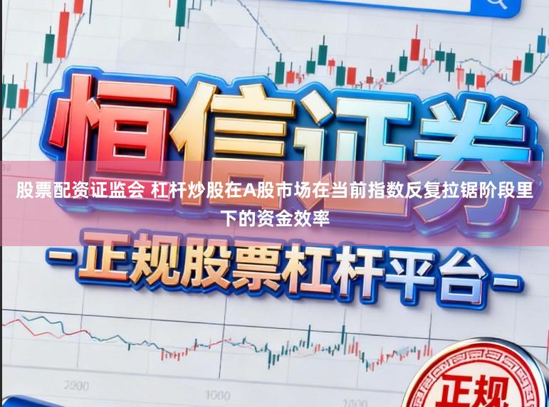 股票配资证监会 杠杆炒股在A股市场在当前指数反复拉锯阶段里下的资金效率