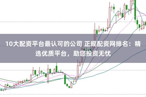 10大配资平台最认可的公司 正规配资网排名:精选优质平台,助您投资无忧